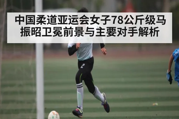 中国柔道亚运会女子78公斤级马振昭卫冕前景与主要对手解析