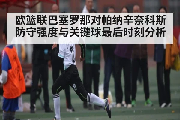欧篮联巴塞罗那对帕纳辛奈科斯防守强度与关键球最后时刻分析