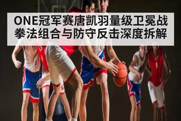 ONE冠军赛唐凯羽量级卫冕战拳法组合与防守反击深度拆解